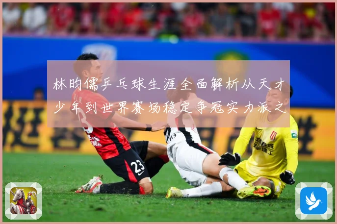 林昀儒乒乓球生涯全面解析从天才少年到世界赛场稳定争冠实力派之路-深度解析
