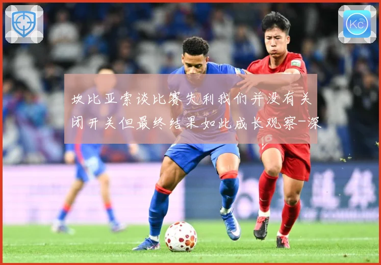 坎比亚索谈比赛失利我们并没有关闭开关但最终结果如此成长观察-深度解析