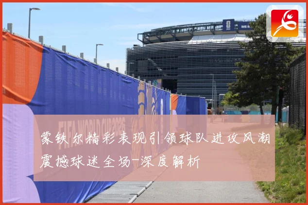 蒙铁尔精彩表现引领球队进攻风潮震撼球迷全场-深度解析