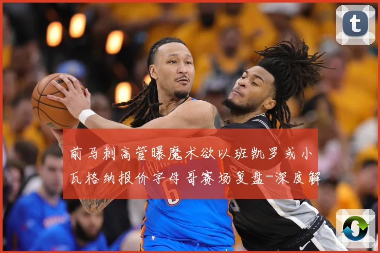 前马刺高管曝魔术欲以班凯罗或小瓦格纳报价字母哥赛场复盘-深度解析