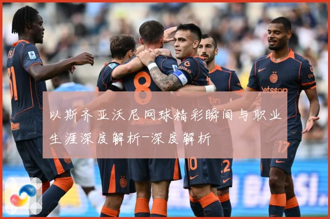 以斯齐亚沃尼网球精彩瞬间与职业生涯深度解析-深度解析