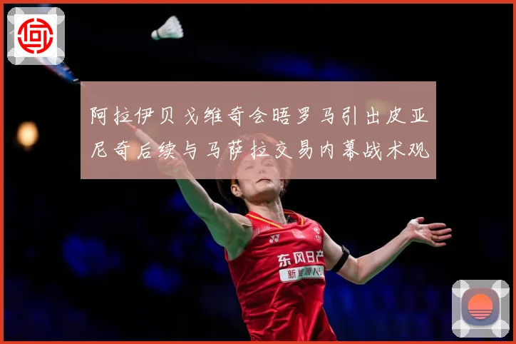 阿拉伊贝戈维奇会晤罗马引出皮亚尼奇后续与马萨拉交易内幕战术观察-深度解析
