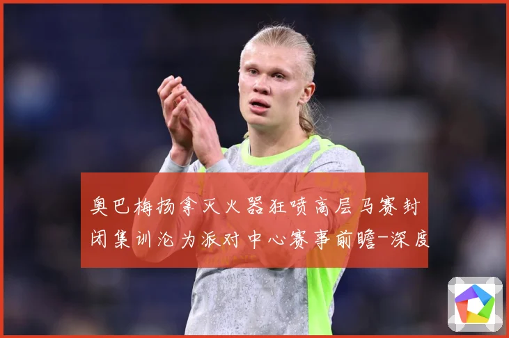 奥巴梅扬拿灭火器狂喷高层马赛封闭集训沦为派对中心赛事前瞻-深度解析