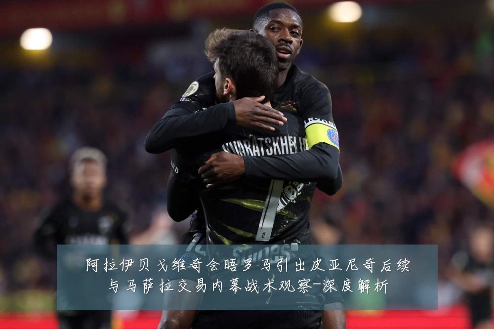 阿拉伊贝戈维奇会晤罗马引出皮亚尼奇后续与马萨拉交易内幕战术观察-深度解析