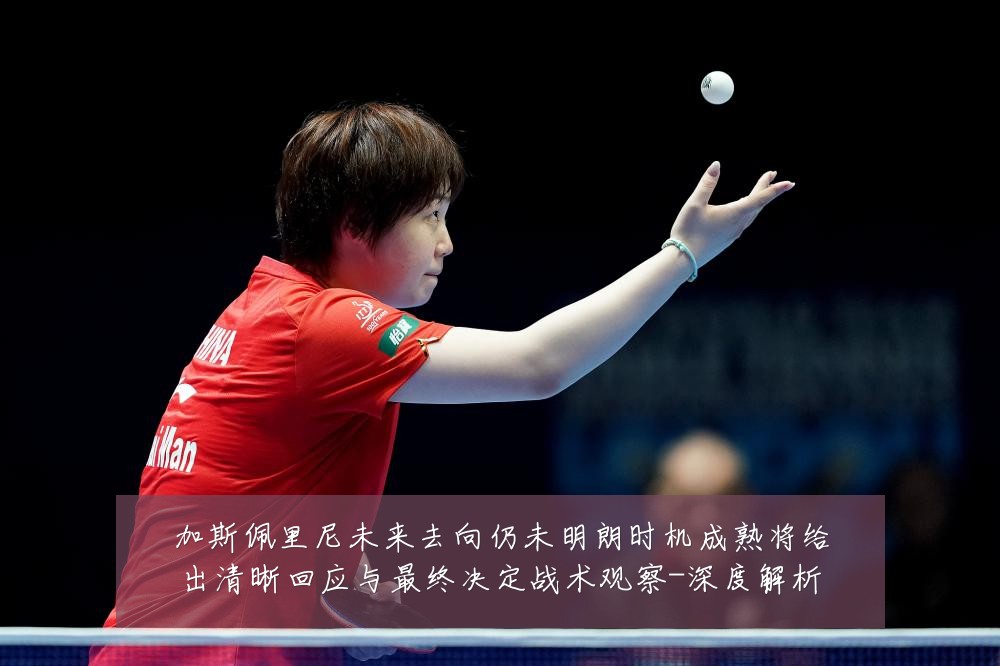 加斯佩里尼未来去向仍未明朗时机成熟将给出清晰回应与最终决定战术观察-深度解析