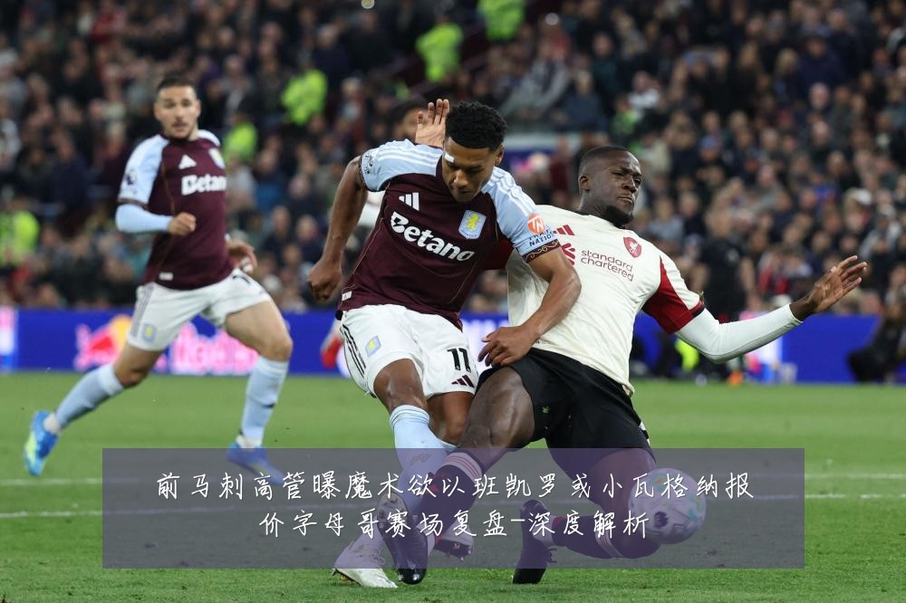 前马刺高管曝魔术欲以班凯罗或小瓦格纳报价字母哥赛场复盘-深度解析